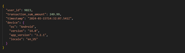 {
  "user_id": 9823,
  "transaction_sum_amount": 249.99,
  "timestamp": "2024-03-15T14:32:07.541Z",
  "device": {
    "os": "Android",
    "version": "14.0",
    "app_version": "3.2.1",
    "locale": "en_US"
  }
}